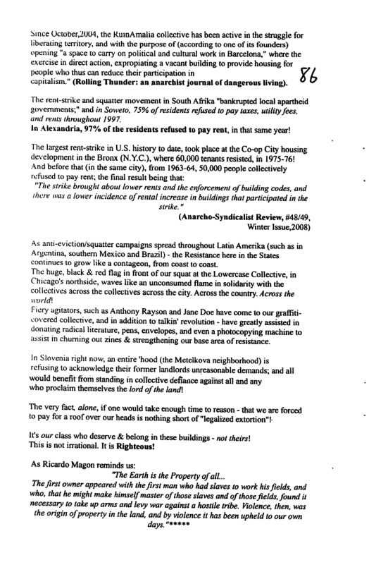 Since Uctober, 2004, the KuioAmalia collective has been ative in the sruggle for Iiberating teritory, and with the purpose of (accaording to one of s founders) opening *a space to cary on politcal and cultural work in Barcelona,” where the excrcise in directaction, expropiating a vacant buikling o provide housing for i v o e kv I i R Thunde: o smaeb st af e Wi The rent-srike and squatter movement in South Afka "bankrupied local apartheid sovemments;" and in Sowelo, 75% of residents refused to pay taxes, uiliy fees. and rents troughout 1997. In Alexandria, 97% of the residents refused to pay reat, in that same year! The largest rent-stike in U.S. history to dat, took place at the Co-op City housing development in the Bron (N.Y.C.), where 60,000 tenant reisted,in 1975-761 And before that (inthe same city),from 1963-64, 50,000 people collectively efused 1o pay rent; the final result being that: “The strike brought about lower renis and the enforcement o building codes, and. here was a lower incidence of rental increase in buildings that participated in the suike.” (Anarcho-Syndicalist Review, #4849, Winter lssue,2008) As and-eviction/squatter campaigns spread throughout Latin Amerika (such as in Argentin, southern Mexico and Brazl) - the Resistance here in the States continues to grow like a contageon, from coast 0 coast. The huge, black & red flag i front of our squat at the Lowercase Collective, in Chicago’s northside, waves i an unconsumed flame in solidarity with the collectives acrossthe colletives across the city. Across the country. Acros the world! Ficry ugitators,such as Anthony Rayson and Jane Doe have come to our graffit- <overed collective, and in addition to talki’ evolution - have greatly assisied in donating radical lterature, pens, cavelopes, and even a photocopying machine to ssis in chuming out zines & sireagthening our base area of resistance. In Slovenia right now, an entire hood (the Metelkova neighborhood) refusing 10 acknowledge their former landlords unseasonable demands; and all ‘Would benefit ffom standing in collective defisnce agains ll and any. who proclaim themselves the lord o the land) The very fact, alone, if one would take enough time to reason - that we are forced 1o pay for oof ver our heads is nohing short of lgalized extortion”t s our class who descrve & belong inthese buildings - no theirs! ‘This is not irational. It s Righteous! As Ricardo Magon reminds us: “The Earth s the Property ofal. The firs owner appeared with he first man who had slaves to work is felds, and ko, that he mightmake himself mastr of hos saves and of those ields,found necessary totake up arms and levy war against a sl tibe. Volene, then, was e orign of propertyinthe Land, and by vioence it has been upheld 10 our own